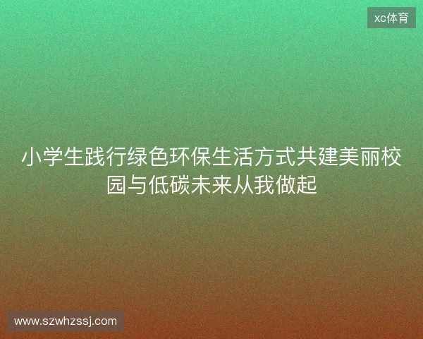 小学生践行绿色环保生活方式共建美丽校园与低碳未来从我做起 小学生践行绿色环保生活方式共建美丽校园与低碳未来从我做起
